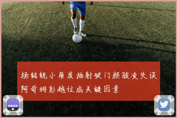 杨铭锐小角度抽射破门颜骏凌失误阿奇姆彭越位成关键因素