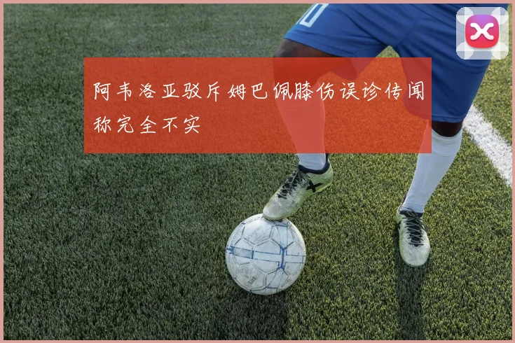 阿韦洛亚驳斥姆巴佩膝伤误诊传闻称完全不实