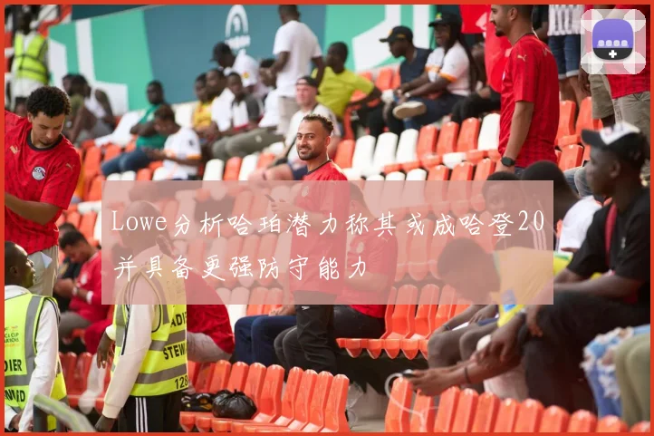 Lowe分析哈珀潜力称其或成哈登20并具备更强防守能力