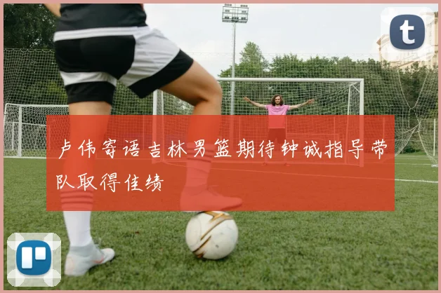 卢伟寄语吉林男篮期待钟诚指导带队取得佳绩