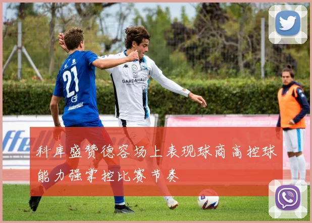 科库盛赞德容场上表现球商高控球能力强掌控比赛节奏