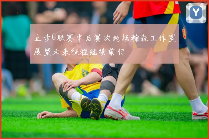 止步G联赛季后赛次轮杨瀚森工作室展望未来征程继续前行