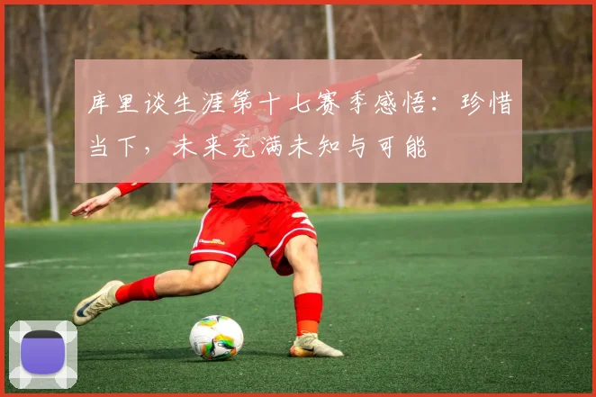 库里谈生涯第十七赛季感悟：珍惜当下，未来充满未知与可能