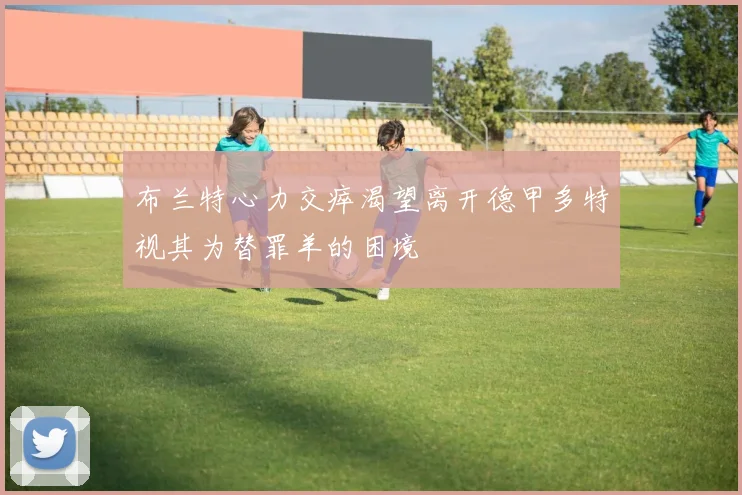 布兰特心力交瘁渴望离开德甲多特视其为替罪羊的困境