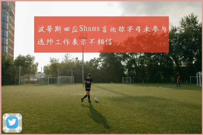 波蒂斯回应Shams言论称字母未参与选帅工作表示不相信