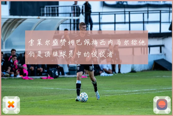索莱尔盛赞姆巴佩梅西内马尔称他们是顶级球员中的佼佼者