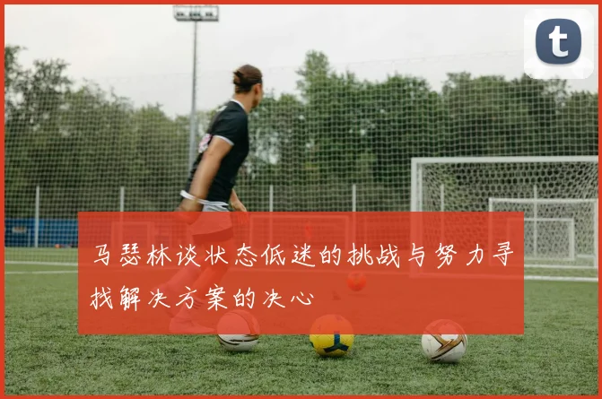 马瑟林谈状态低迷的挑战与努力寻找解决方案的决心
