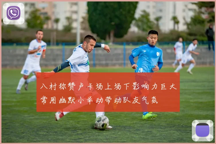 八村称赞卢卡场上场下影响力巨大常用幽默小举动带动队友气氛