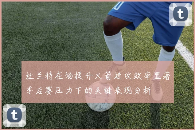 杜兰特在场提升火箭进攻效率显著季后赛压力下的关键表现分析