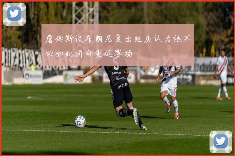 詹姆斯谈布朗尼复出经历认为他不必如此拼命重返赛场