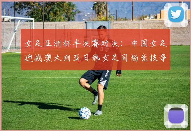 女足亚洲杯半决赛对决：中国女足迎战澳大利亚日韩女足同场竞技争夺决赛名额