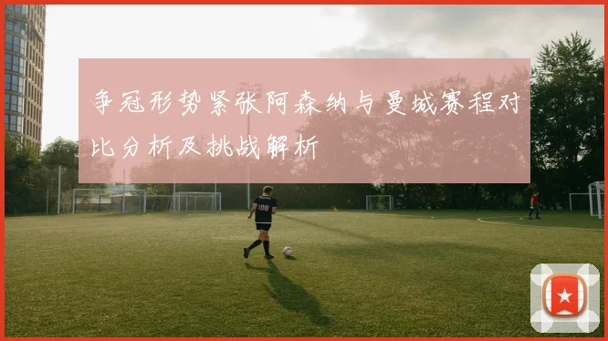 争冠形势紧张阿森纳与曼城赛程对比分析及挑战解析