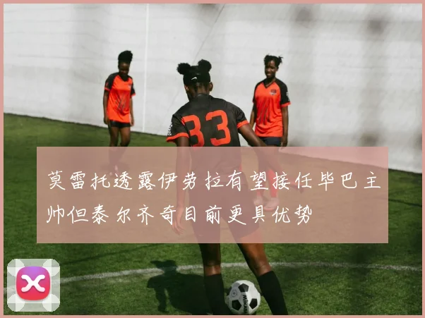 莫雷托透露伊劳拉有望接任毕巴主帅但泰尔齐奇目前更具优势